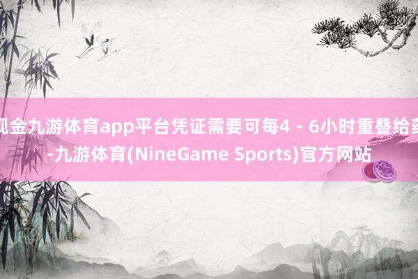 现金九游体育app平台凭证需要可每4 - 6小时重叠给药-九游体育(NineGame Sports)官方网站