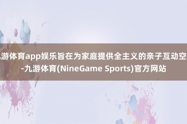 九游体育app娱乐旨在为家庭提供全主义的亲子互动空间-九游体育(NineGame Sports)官方网站