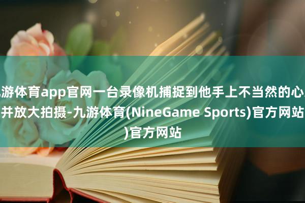 九游体育app官网一台录像机捕捉到他手上不当然的心思并放大拍摄-九游体育(NineGame Sports)官方网站
