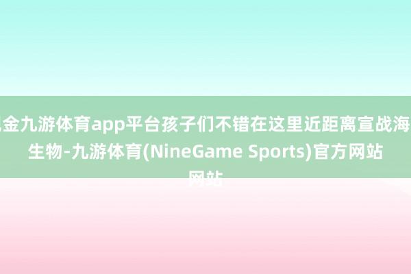 现金九游体育app平台孩子们不错在这里近距离宣战海洋生物-九游体育(NineGame Sports)官方网站