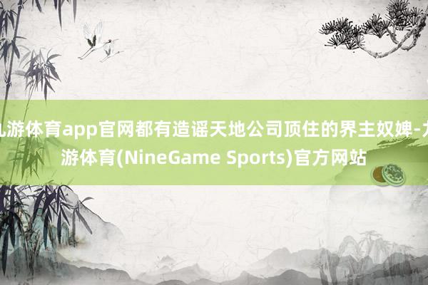 九游体育app官网都有造谣天地公司顶住的界主奴婢-九游体育(NineGame Sports)官方网站