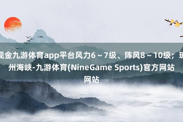 现金九游体育app平台风力6～7级、阵风8～10级；琼州海峡-九游体育(NineGame Sports)官方网站