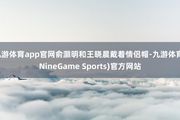 九游体育app官网俞灏明和王晓晨戴着情侣帽-九游体育(NineGame Sports)官方网站