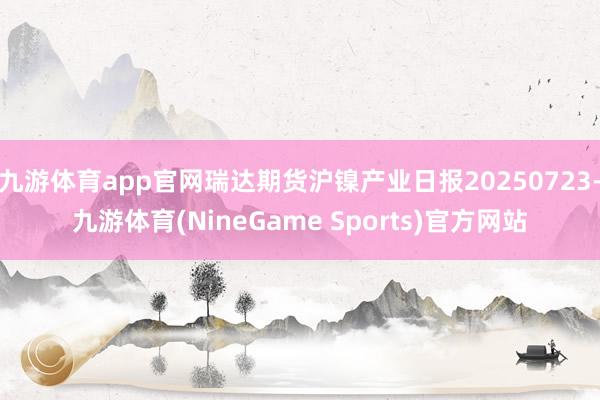 九游体育app官网瑞达期货沪镍产业日报20250723-九游体育(NineGame Sports)官方网站