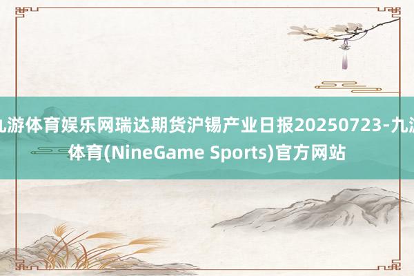 九游体育娱乐网瑞达期货沪锡产业日报20250723-九游体育(NineGame Sports)官方网站