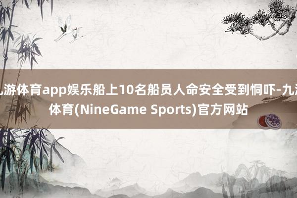 九游体育app娱乐船上10名船员人命安全受到恫吓-九游体育(NineGame Sports)官方网站