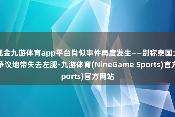 现金九游体育app平台肖似事件再度发生——别称泰国士兵在争议地带失去左腿-九游体育(NineGame Sports)官方网站