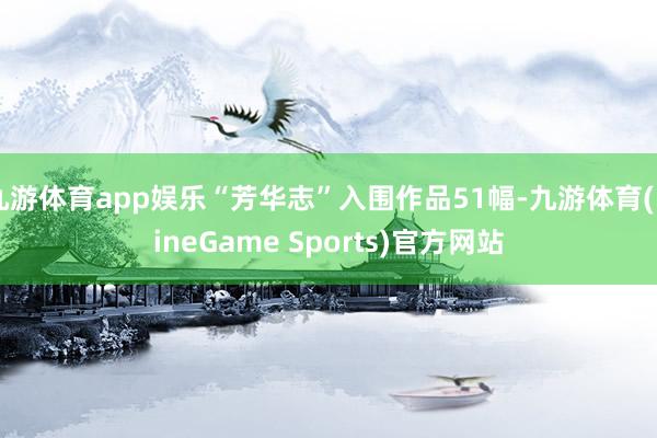 九游体育app娱乐“芳华志”入围作品51幅-九游体育(NineGame Sports)官方网站