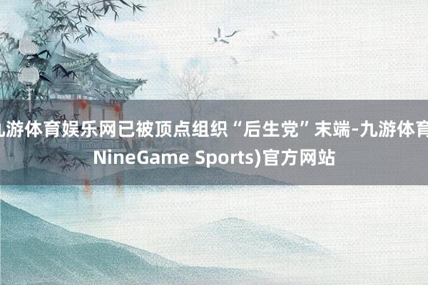 九游体育娱乐网已被顶点组织“后生党”末端-九游体育(NineGame Sports)官方网站