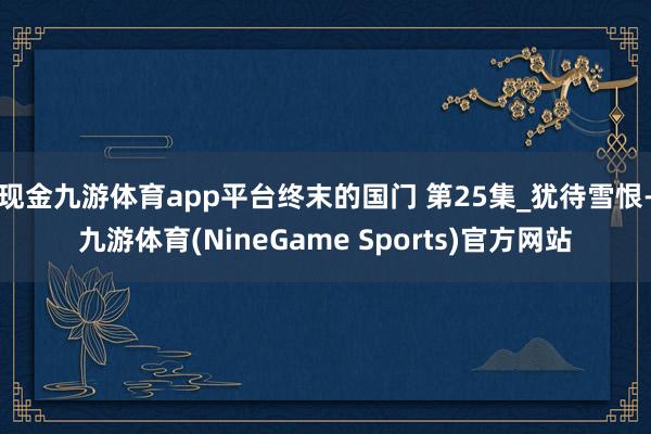 现金九游体育app平台终末的国门 第25集_犹待雪恨-九游体育(NineGame Sports)官方网站