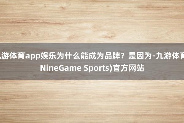 九游体育app娱乐为什么能成为品牌？是因为-九游体育(NineGame Sports)官方网站