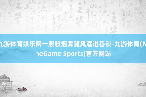 九游体育娱乐网一股股烟雾随风灌进巷谈-九游体育(NineGame Sports)官方网站