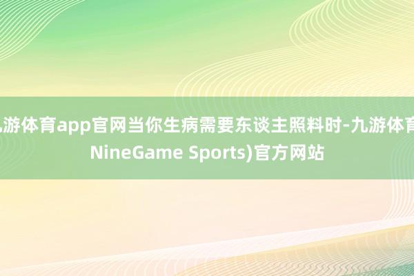 九游体育app官网当你生病需要东谈主照料时-九游体育(NineGame Sports)官方网站