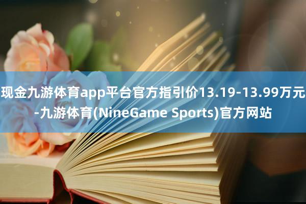 现金九游体育app平台官方指引价13.19-13.99万元-九游体育(NineGame Sports)官方网站