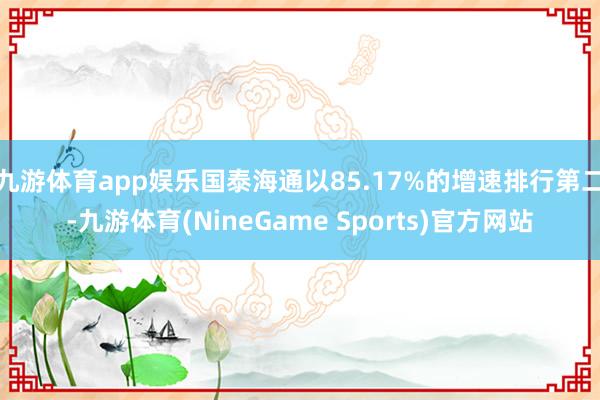 九游体育app娱乐国泰海通以85.17%的增速排行第二-九游体育(NineGame Sports)官方网站