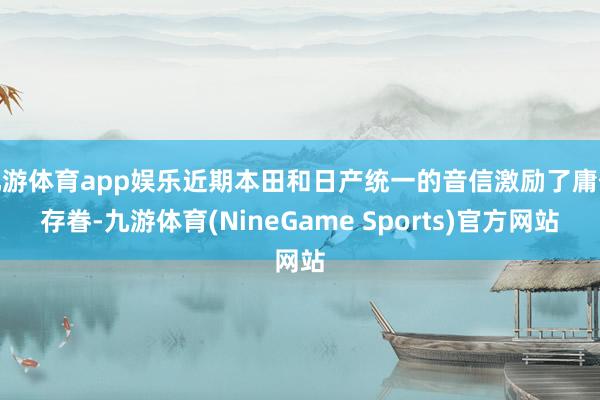 九游体育app娱乐近期本田和日产统一的音信激励了庸俗存眷-九游体育(NineGame Sports)官方网站