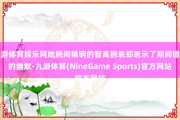 九游体育娱乐网她腕间精明的智高腕表却表示了期间错位的幽默-九游体育(NineGame Sports)官方网站