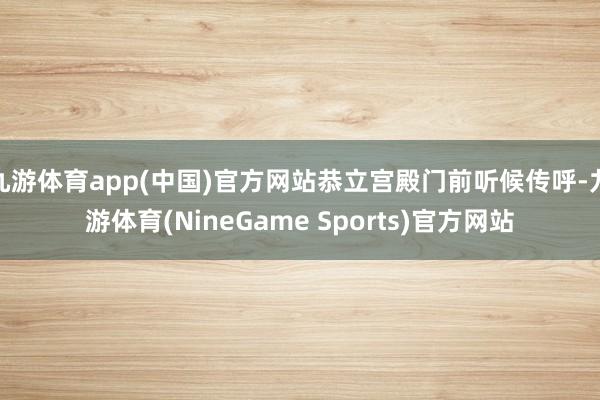 九游体育app(中国)官方网站恭立宫殿门前听候传呼-九游体育(NineGame Sports)官方网站