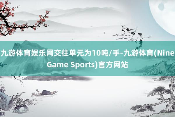 九游体育娱乐网交往单元为10吨/手-九游体育(NineGame Sports)官方网站