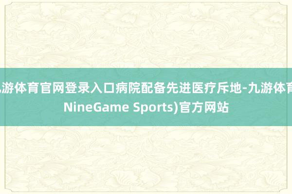 九游体育官网登录入口病院配备先进医疗斥地-九游体育(NineGame Sports)官方网站