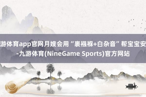 九游体育app官网月嫂会用“裹襁褓+白杂音”帮宝宝安睡-九游体育(NineGame Sports)官方网站