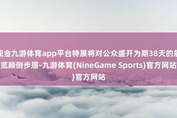 现金九游体育app平台特展将对公众盛开为期38天的展览颠倒步履-九游体育(NineGame Sports)官方网站