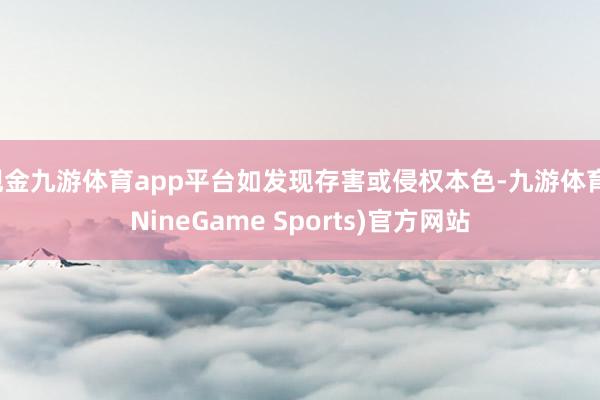 现金九游体育app平台如发现存害或侵权本色-九游体育(NineGame Sports)官方网站