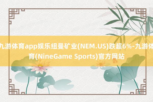 九游体育app娱乐纽曼矿业(NEM.US)跌超6%-九游体育(NineGame Sports)官方网站