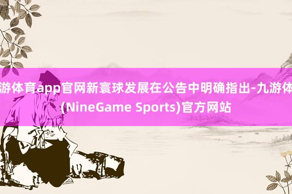九游体育app官网新寰球发展在公告中明确指出-九游体育(NineGame Sports)官方网站