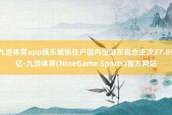 九游体育app娱乐城镇住户国内出游东说念主次37.89亿-九游体育(NineGame Sports)官方网站