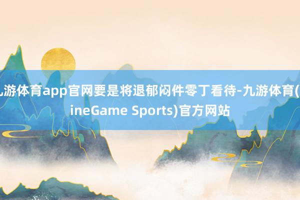 九游体育app官网要是将退郁闷件零丁看待-九游体育(NineGame Sports)官方网站
