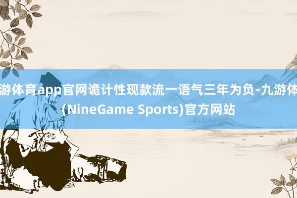 九游体育app官网诡计性现款流一语气三年为负-九游体育(NineGame Sports)官方网站