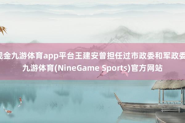 现金九游体育app平台王建安曾担任过市政委和军政委-九游体育(NineGame Sports)官方网站