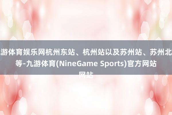 九游体育娱乐网杭州东站、杭州站以及苏州站、苏州北站等-九游体育(NineGame Sports)官方网站