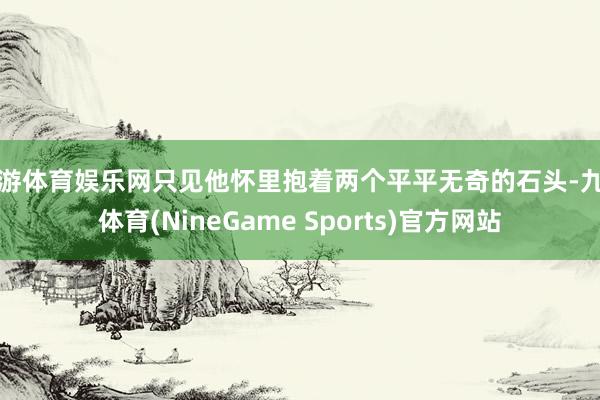 九游体育娱乐网只见他怀里抱着两个平平无奇的石头-九游体育(NineGame Sports)官方网站