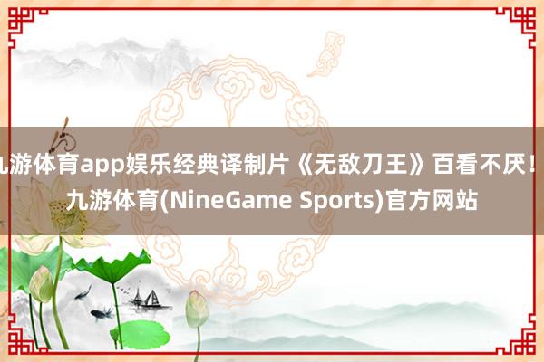 九游体育app娱乐经典译制片《无敌刀王》百看不厌！-九游体育(NineGame Sports)官方网站