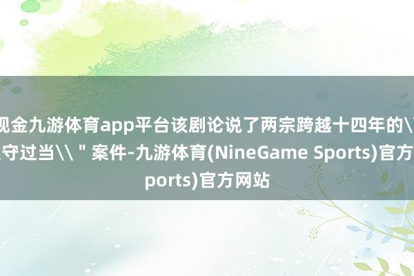 现金九游体育app平台该剧论说了两宗跨越十四年的\＂驻守过当\＂案件-九游体育(NineGame Sports)官方网站