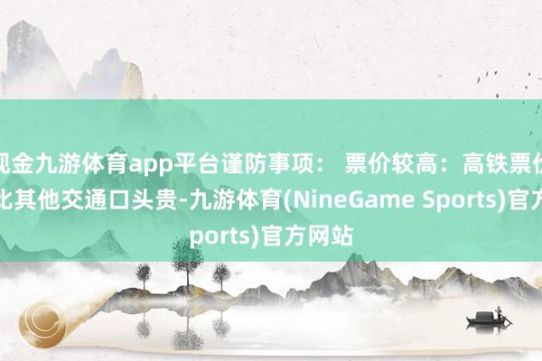 现金九游体育app平台谨防事项： 票价较高：高铁票价往往比其他交通口头贵-九游体育(NineGame Sports)官方网站