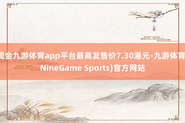 现金九游体育app平台最高发售价7.30港元-九游体育(NineGame Sports)官方网站