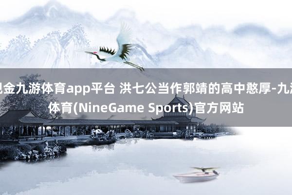 现金九游体育app平台 洪七公当作郭靖的高中憨厚-九游体育(NineGame Sports)官方网站
