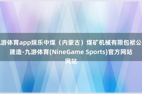 九游体育app娱乐中煤（内蒙古）煤矿机械有限包袱公司建造-九游体育(NineGame Sports)官方网站