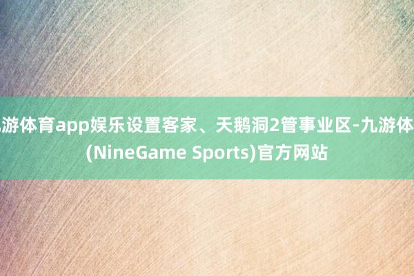 九游体育app娱乐设置客家、天鹅洞2管事业区-九游体育(NineGame Sports)官方网站