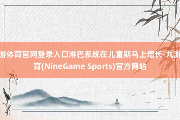 九游体育官网登录入口淋巴系统在儿童期马上增长-九游体育(NineGame Sports)官方网站