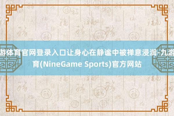 九游体育官网登录入口让身心在静谧中被禅意浸润-九游体育(NineGame Sports)官方网站