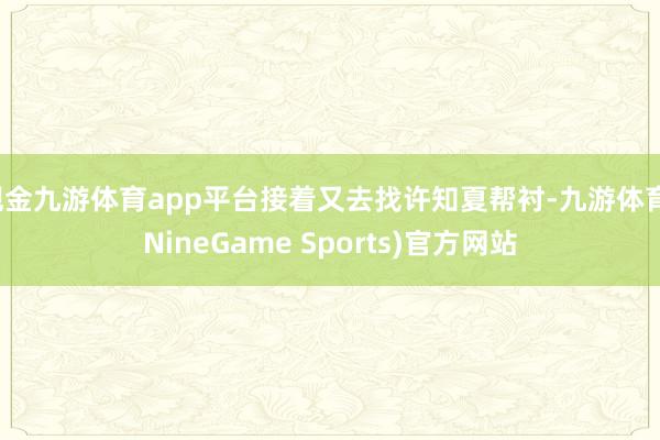 现金九游体育app平台接着又去找许知夏帮衬-九游体育(NineGame Sports)官方网站