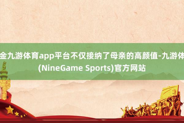 现金九游体育app平台不仅接纳了母亲的高颜值-九游体育(NineGame Sports)官方网站