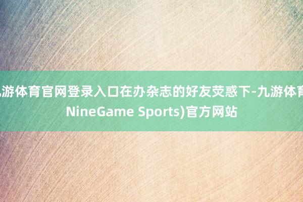 九游体育官网登录入口在办杂志的好友荧惑下-九游体育(NineGame Sports)官方网站