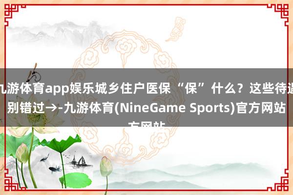 九游体育app娱乐城乡住户医保 “保” 什么？这些待遇别错过→-九游体育(NineGame Sports)官方网站