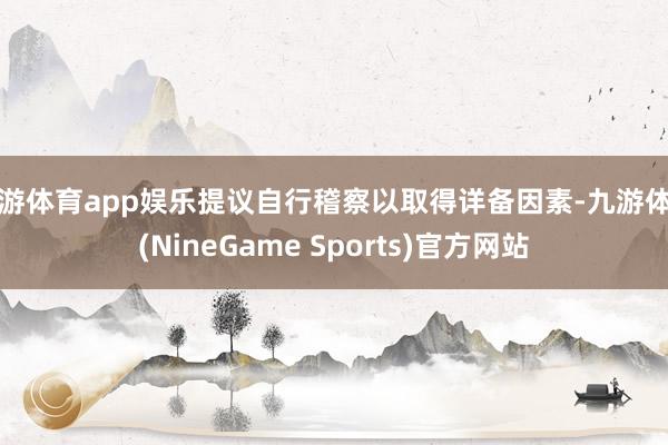 九游体育app娱乐提议自行稽察以取得详备因素-九游体育(NineGame Sports)官方网站