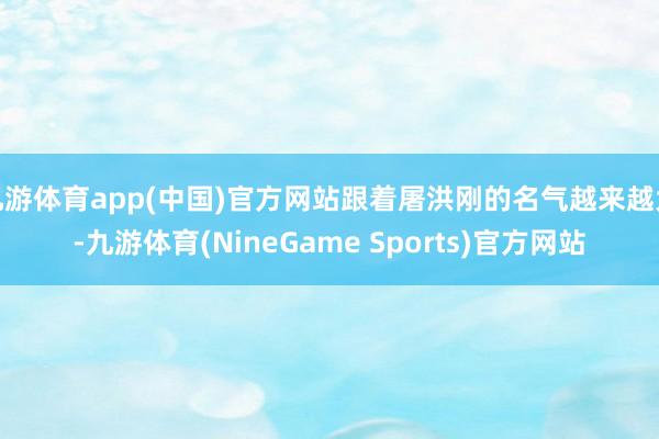 九游体育app(中国)官方网站跟着屠洪刚的名气越来越大-九游体育(NineGame Sports)官方网站